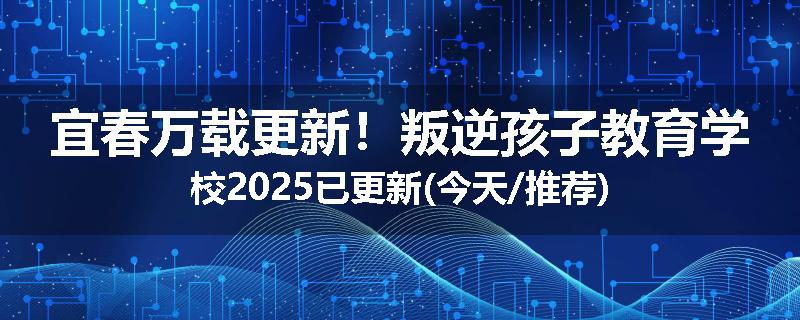 宜春万载更新！叛逆孩子教育学校2025已更新(今天/推荐)
