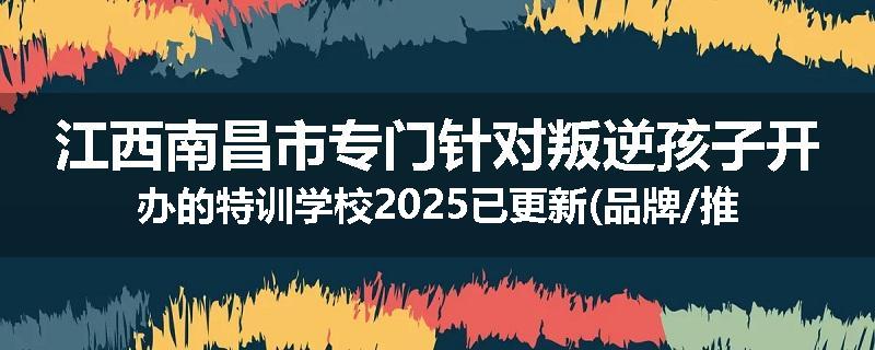 江西南昌市专门针对叛逆孩子开办的特训学校2025已更新(品牌/推荐)