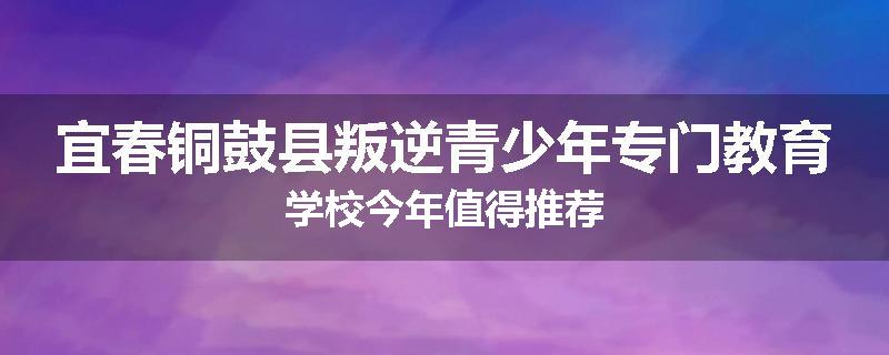 宜春铜鼓县叛逆青少年专门教育学校今年值得推荐