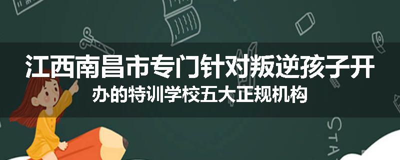 江西南昌市专门针对叛逆孩子开办的特训学校五大正规机构