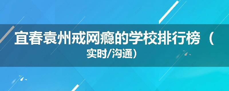 宜春袁州戒网瘾的学校排行榜（实时/沟通）