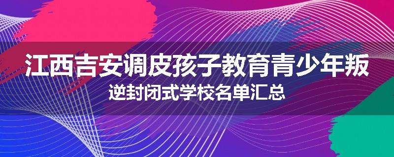 江西吉安调皮孩子教育青少年叛逆封闭式学校名单汇总