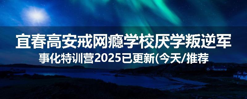 宜春高安戒网瘾学校厌学叛逆军事化特训营2025已更新(今天/推荐)