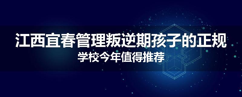 江西宜春管理叛逆期孩子的正规学校今年值得推荐