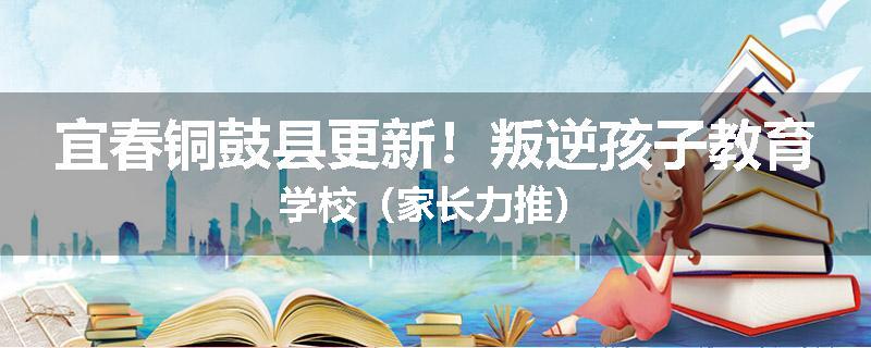 宜春铜鼓县更新！叛逆孩子教育学校（家长力推）