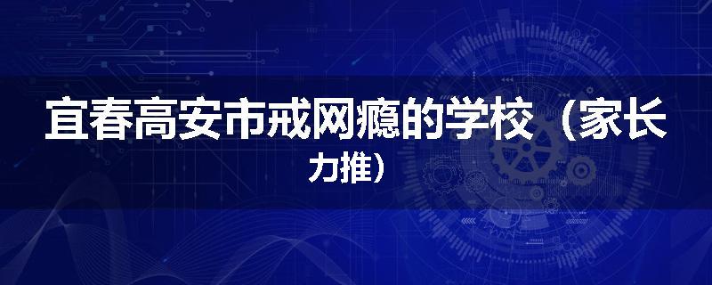 宜春高安市戒网瘾的学校（家长力推）