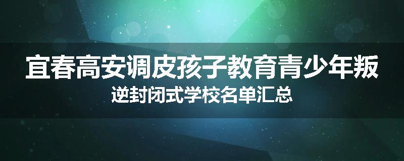 宜春高安调皮孩子教育青少年叛逆封闭式学校名单汇总