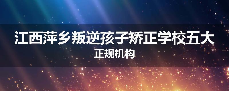 江西萍乡叛逆孩子矫正学校五大正规机构