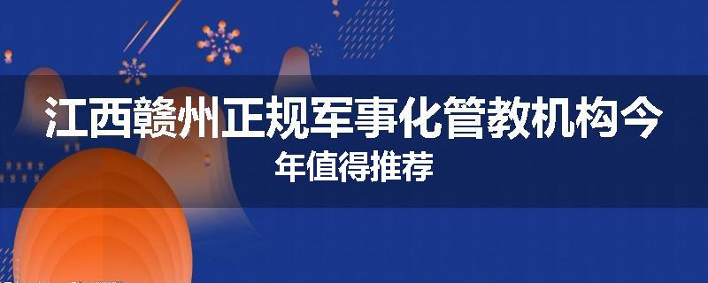 江西赣州正规军事化管教机构今年值得推荐