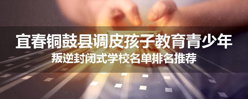宜春铜鼓县调皮孩子教育青少年叛逆封闭式学校名单排名推荐