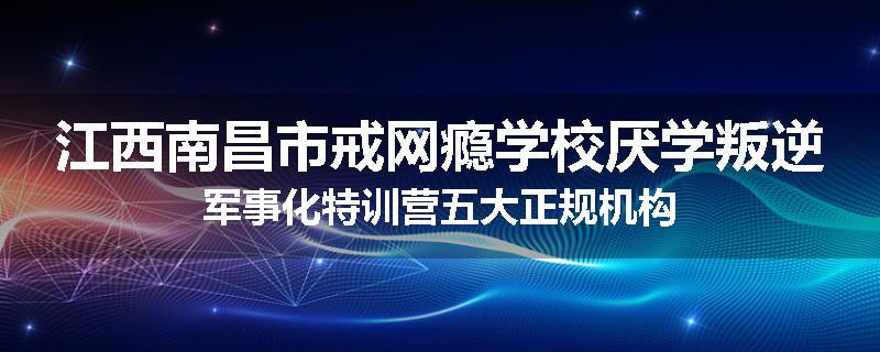 江西南昌市戒网瘾学校厌学叛逆军事化特训营五大正规机构