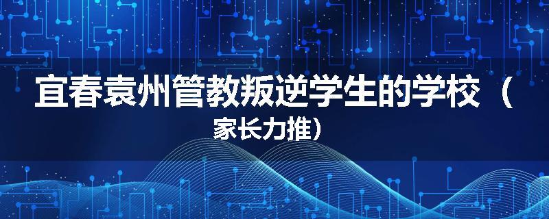 宜春袁州管教叛逆学生的学校（家长力推）