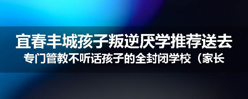 宜春丰城孩子叛逆厌学推荐送去专门管教不听话孩子的全封闭学校（家长力推）
