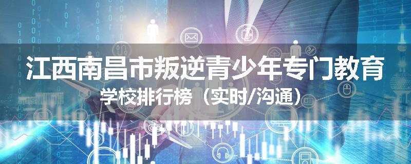 江西南昌市叛逆青少年专门教育学校排行榜（实时/沟通）