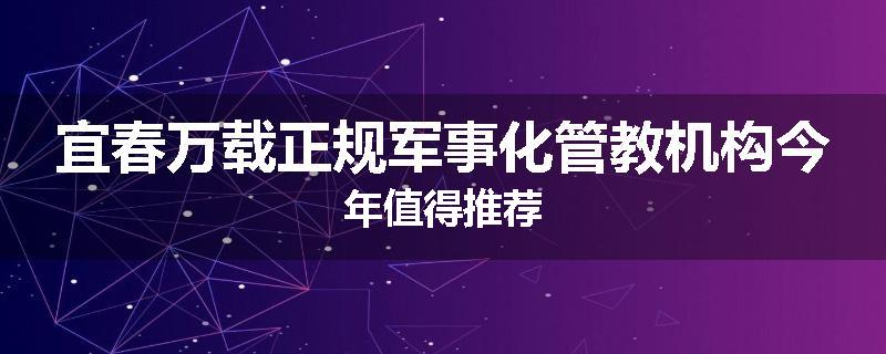 宜春万载正规军事化管教机构今年值得推荐