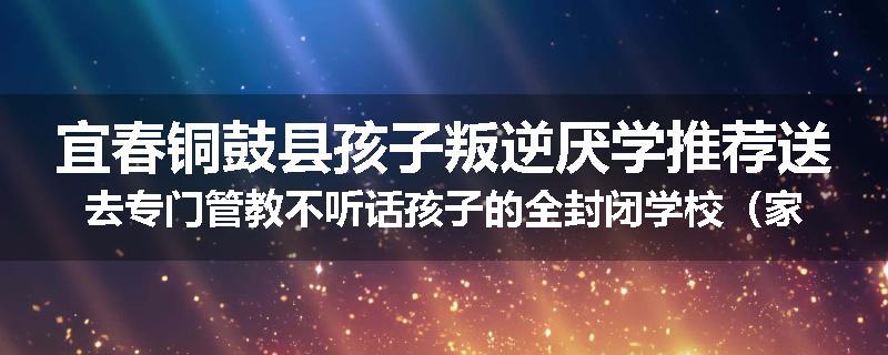宜春铜鼓县孩子叛逆厌学推荐送去专门管教不听话孩子的全封闭学校（家长力推）