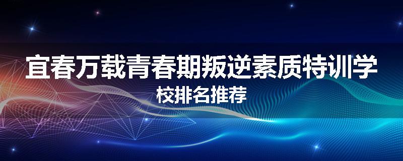 宜春万载青春期叛逆素质特训学校排名推荐