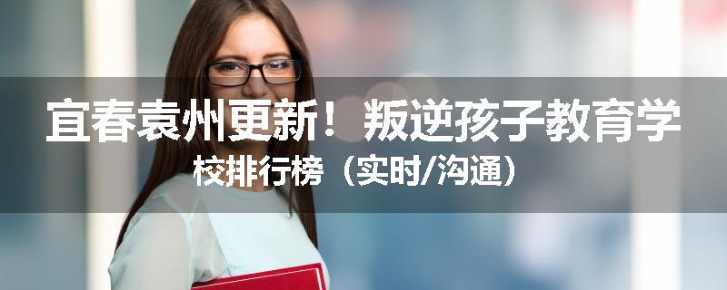 宜春袁州更新！叛逆孩子教育学校排行榜（实时/沟通）