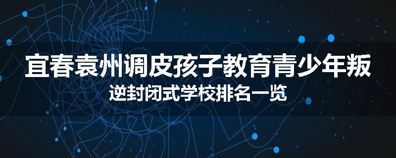 宜春袁州调皮孩子教育青少年叛逆封闭式学校排名一览