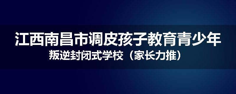 江西南昌市调皮孩子教育青少年叛逆封闭式学校（家长力推）