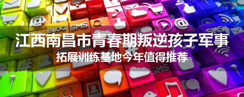 江西南昌市青春期叛逆孩子军事拓展训练基地今年值得推荐