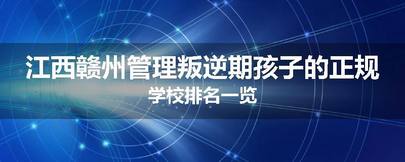 江西赣州管理叛逆期孩子的正规学校排名一览