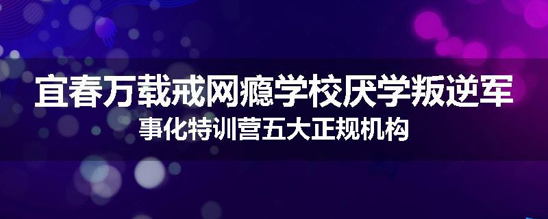 宜春万载戒网瘾学校厌学叛逆军事化特训营五大正规机构