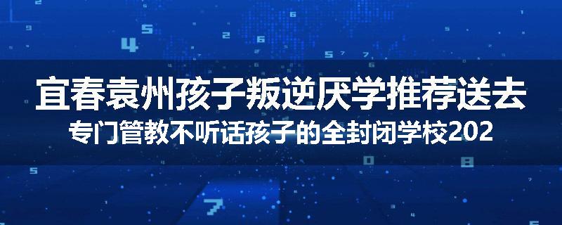 宜春袁州孩子叛逆厌学推荐送去专门管教不听话孩子的全封闭学校2025已更新(品牌/推荐)