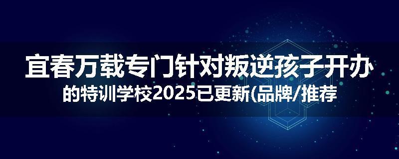 宜春万载专门针对叛逆孩子开办的特训学校2025已更新(品牌/推荐)