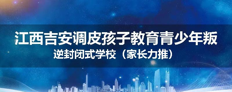 江西吉安调皮孩子教育青少年叛逆封闭式学校（家长力推）