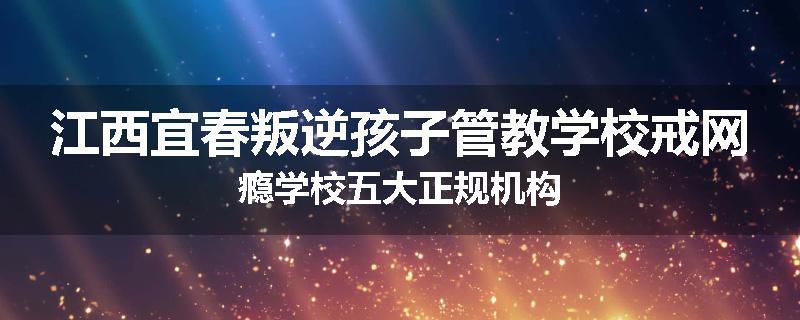 江西宜春叛逆孩子管教学校戒网瘾学校五大正规机构