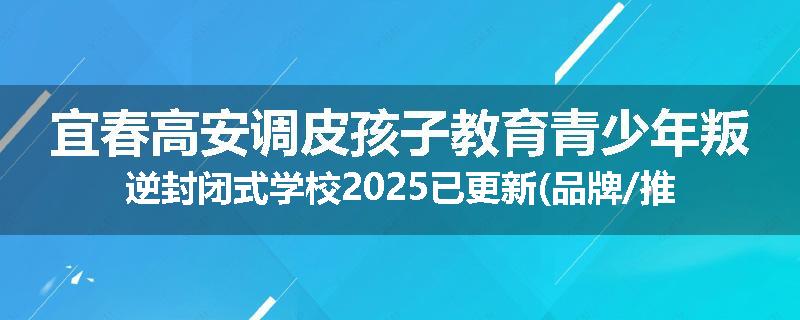 宜春高安调皮孩子教育青少年叛逆封闭式学校2025已更新(品牌/推荐)