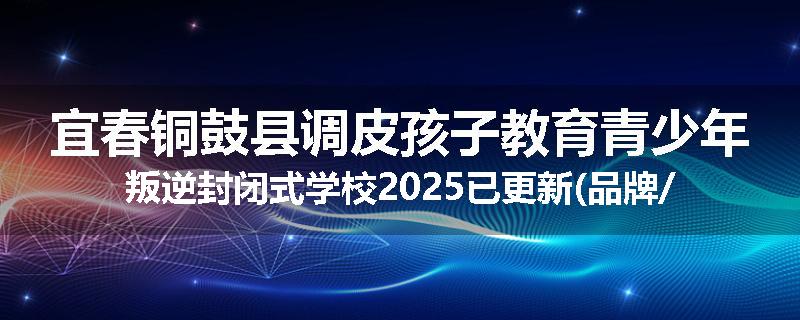 宜春铜鼓县调皮孩子教育青少年叛逆封闭式学校2025已更新(品牌/推荐)
