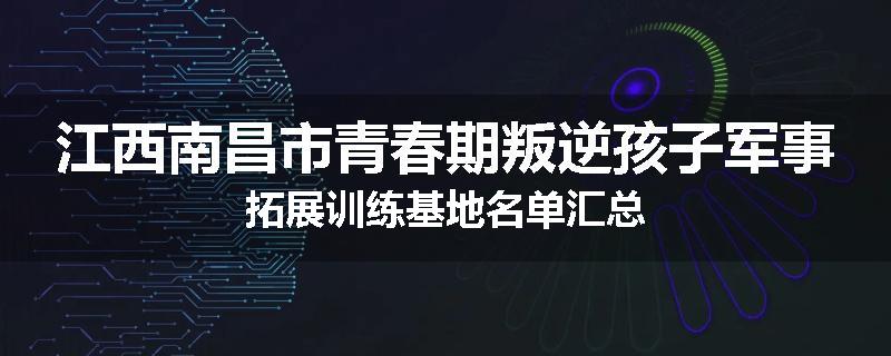 江西南昌市青春期叛逆孩子军事拓展训练基地名单汇总