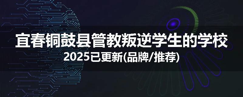 宜春铜鼓县管教叛逆学生的学校2025已更新(品牌/推荐)