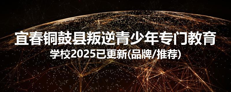 宜春铜鼓县叛逆青少年专门教育学校2025已更新(品牌/推荐)