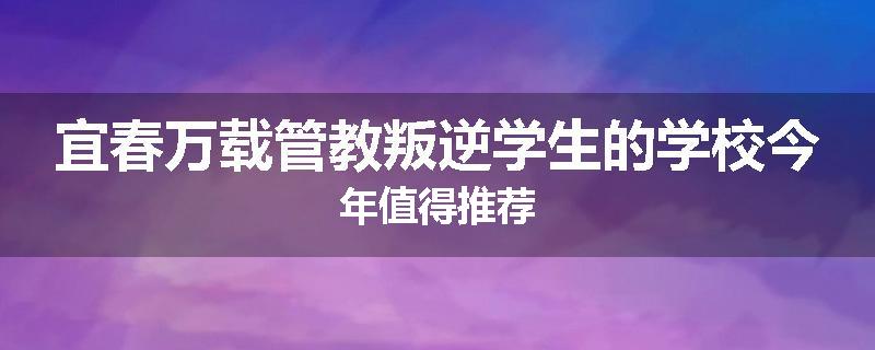 宜春万载管教叛逆学生的学校今年值得推荐