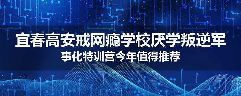 宜春高安戒网瘾学校厌学叛逆军事化特训营今年值得推荐