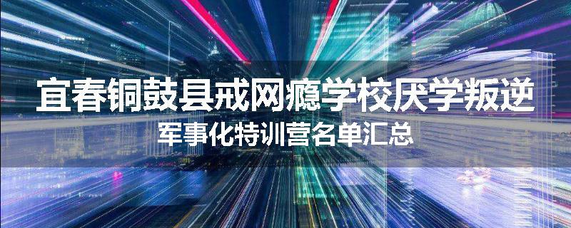 宜春铜鼓县戒网瘾学校厌学叛逆军事化特训营名单汇总