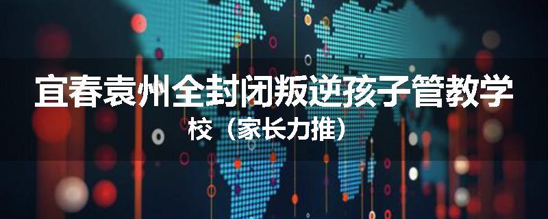 宜春袁州全封闭叛逆孩子管教学校（家长力推）