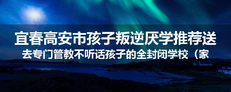 宜春高安市孩子叛逆厌学推荐送去专门管教不听话孩子的全封闭学校（家长力推）