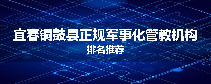 宜春铜鼓县正规军事化管教机构排名推荐