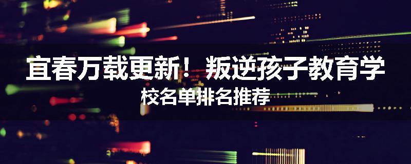 宜春万载更新！叛逆孩子教育学校名单排名推荐