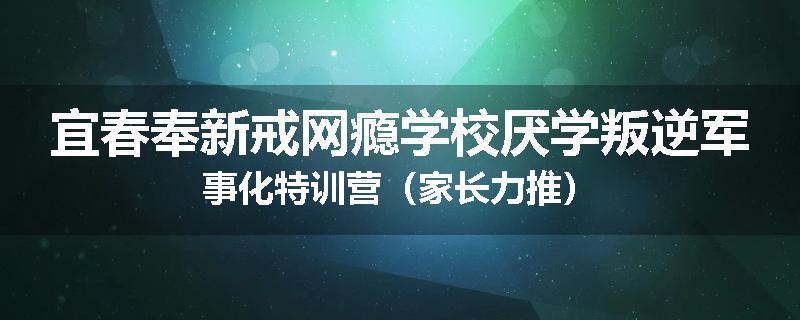 宜春奉新戒网瘾学校厌学叛逆军事化特训营（家长力推）