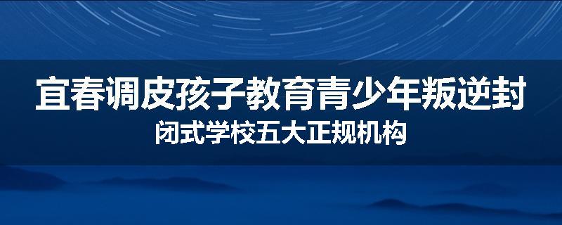 宜春调皮孩子教育青少年叛逆封闭式学校五大正规机构