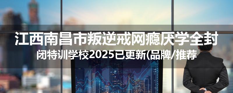 江西南昌市叛逆戒网瘾厌学全封闭特训学校2025已更新(品牌/推荐)