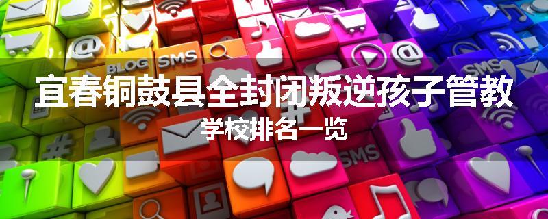 宜春铜鼓县全封闭叛逆孩子管教学校排名一览