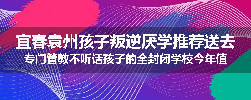 宜春袁州孩子叛逆厌学推荐送去专门管教不听话孩子的全封闭学校今年值得推荐