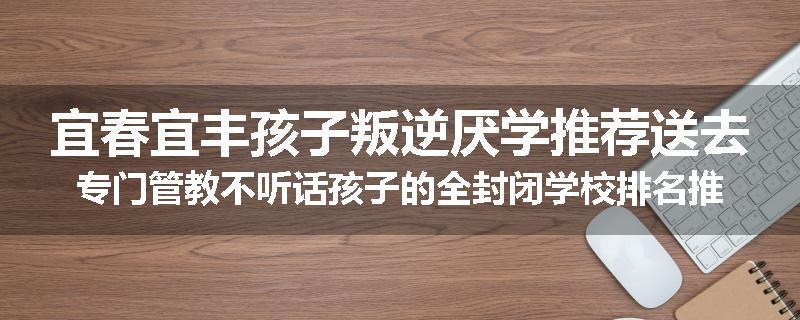 宜春宜丰孩子叛逆厌学推荐送去专门管教不听话孩子的全封闭学校排名推荐