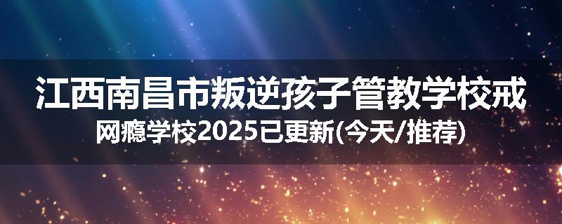 江西南昌市叛逆孩子管教学校戒网瘾学校2025已更新(今天/推荐)